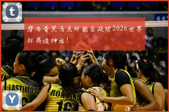 摩洛哥黑马光环能否延续2026世界杯再造神话！