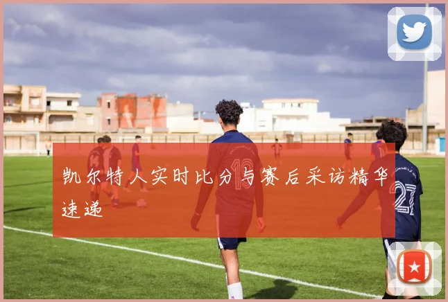 凯尔特人实时比分与赛后采访精华速递