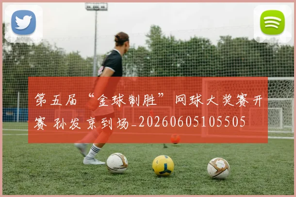 第五届“金球制胜”网球大奖赛开赛 孙发京到场_20260605105505