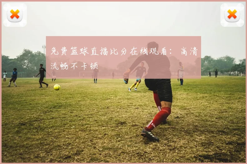 免费篮球直播比分在线观看:高清流畅不卡顿