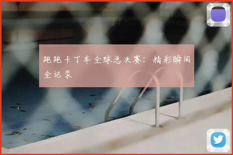 跑跑卡丁车全球总决赛:精彩瞬间全记录