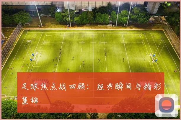 足球焦点战回顾:经典瞬间与精彩集锦