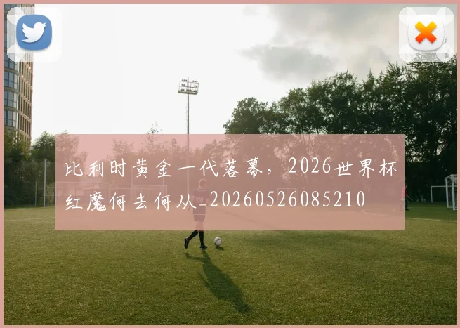 比利时黄金一代落幕,2026世界杯红魔何去何从_20260526085210