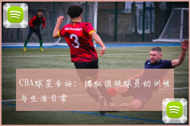 CBA球星专访:揭秘顶级球员的训练与生活日常