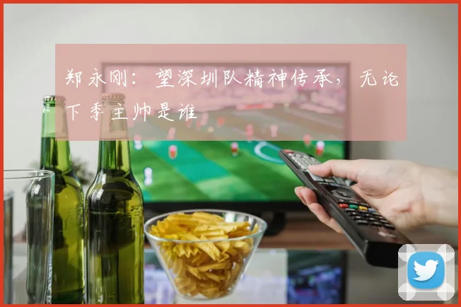 郑永刚：望深圳队精神传承，无论下季主帅是谁
