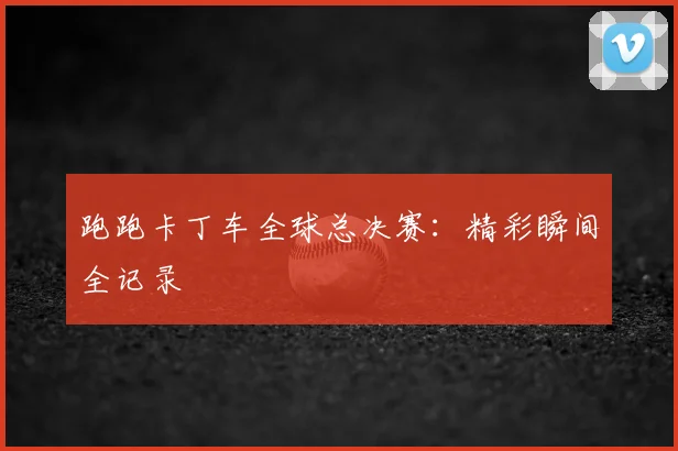 跑跑卡丁车全球总决赛：精彩瞬间全记录