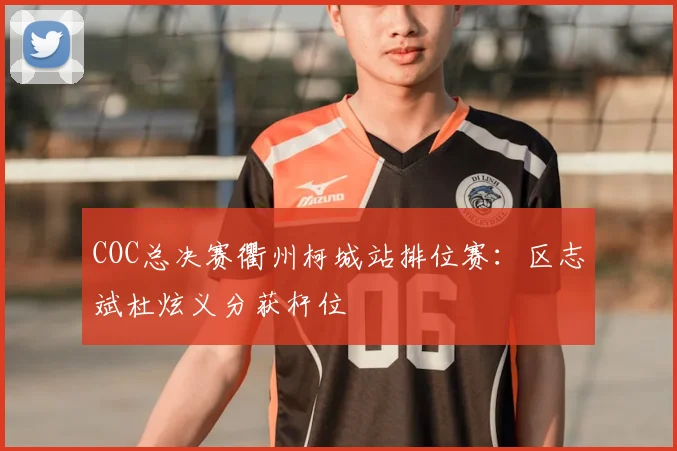 COC总决赛衢州柯城站排位赛：区志斌杜炫义分获杆位