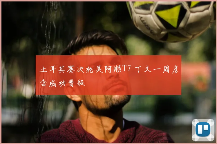 土耳其赛次轮吴阿顺T7 丁文一周彦含成功晋级