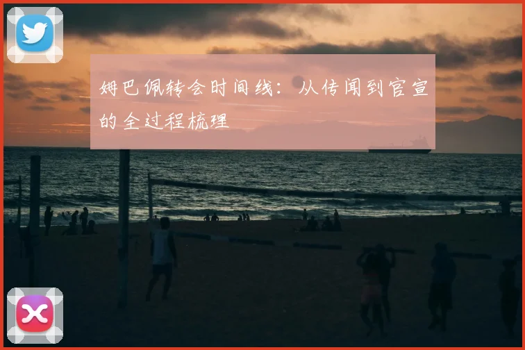 姆巴佩转会时间线:从传闻到官宣的全过程梳理