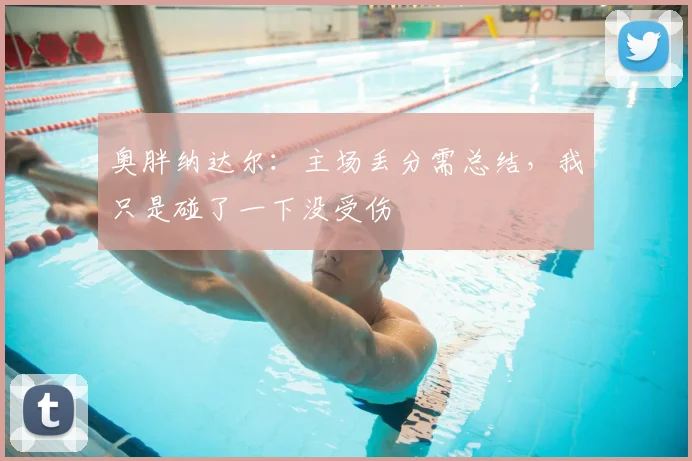 奥胖纳达尔:主场丢分需总结,我只是碰了一下没受伤