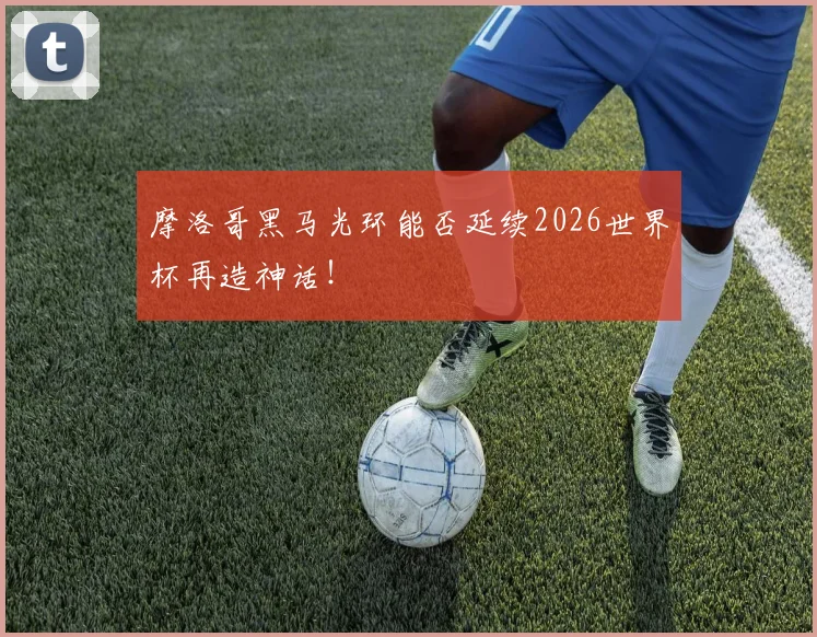 摩洛哥黑马光环能否延续2026世界杯再造神话!