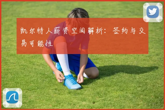 凯尔特人薪资空间解析:签约与交易可能性