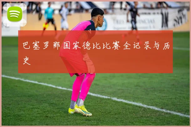 巴塞罗那国家德比比赛全记录与历史