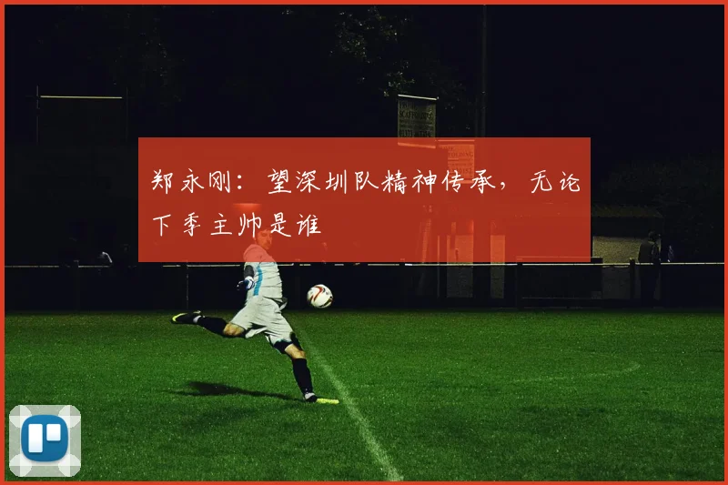 郑永刚:望深圳队精神传承,无论下季主帅是谁