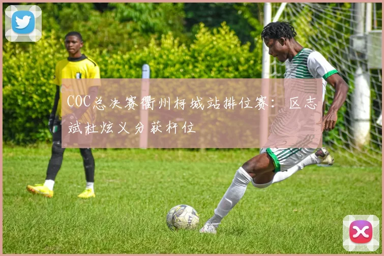 COC总决赛衢州柯城站排位赛:区志斌杜炫义分获杆位