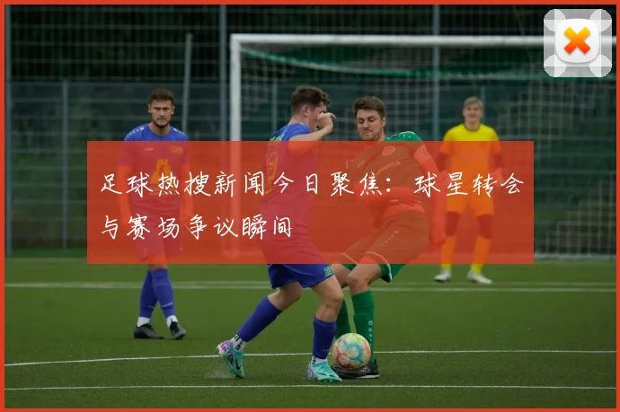 足球热搜新闻今日聚焦:球星转会与赛场争议瞬间