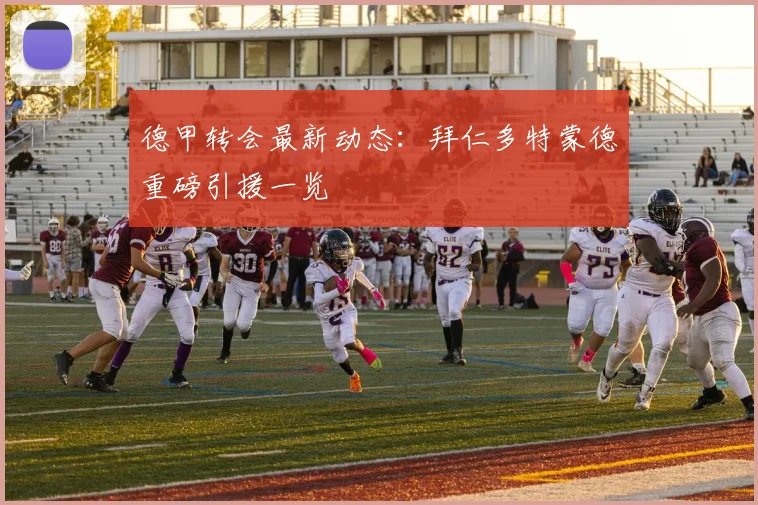 德甲转会最新动态:拜仁多特蒙德重磅引援一览