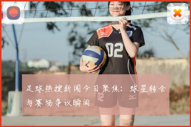 足球热搜新闻今日聚焦:球星转会与赛场争议瞬间