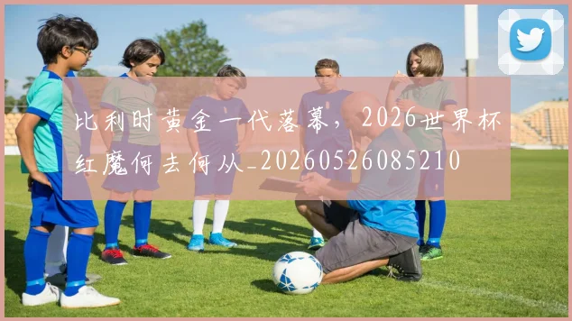 比利时黄金一代落幕，2026世界杯红魔何去何从_20260526085210
