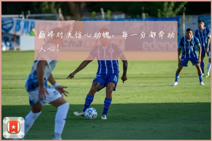 巅峰对决惊心动魄,每一分都牵动人心!