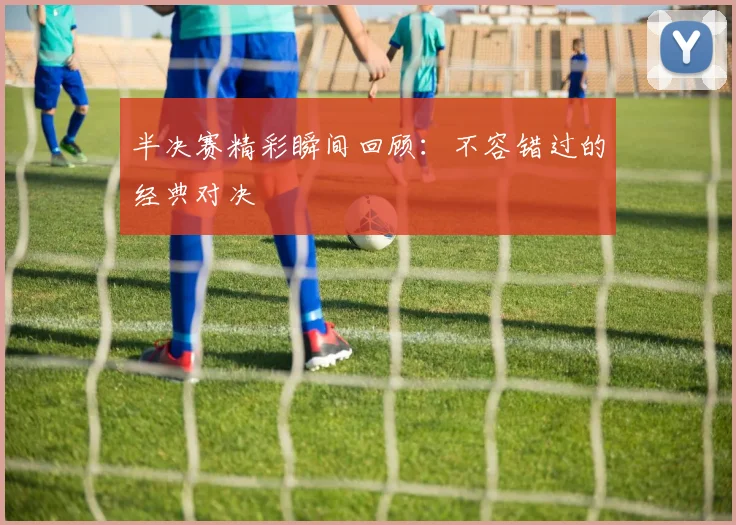半决赛精彩瞬间回顾:不容错过的经典对决